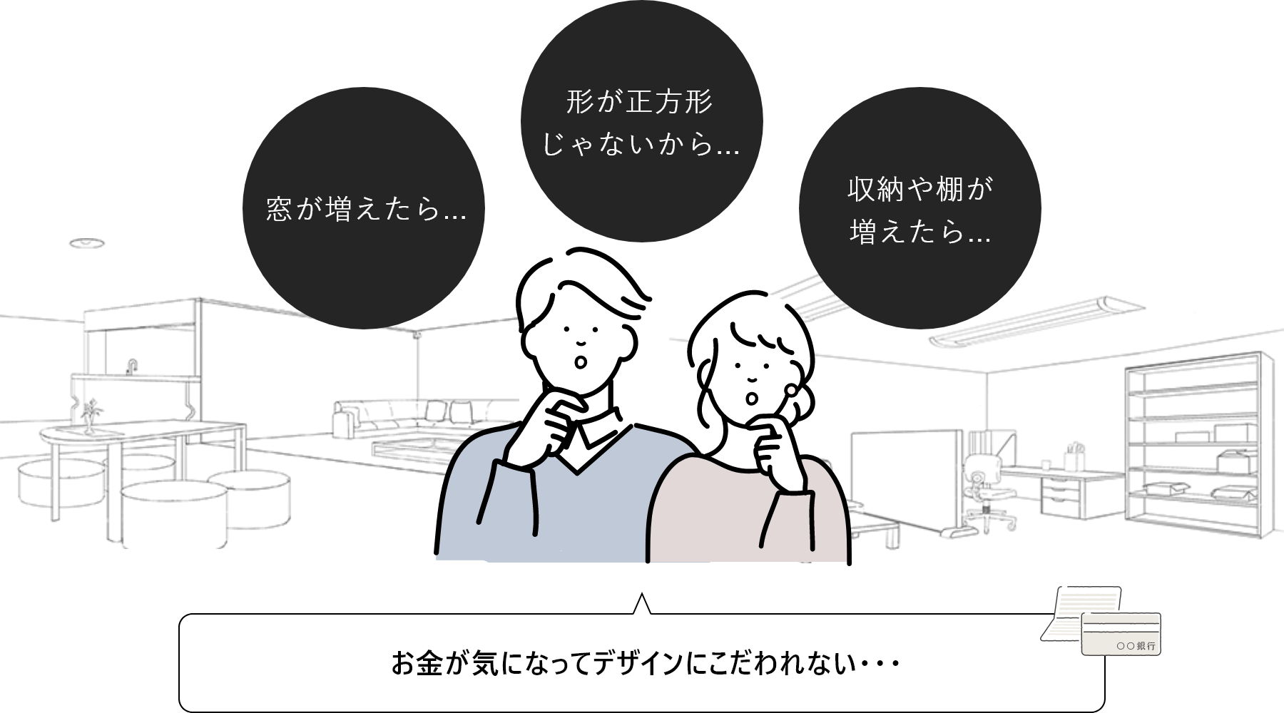 窓がふえたら　形が正方形じゃないから　収納や棚がふえたら　お金が気になってデザインにこだわれない